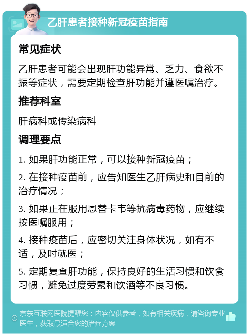 乙肝患者接种新冠疫苗指南 常见症状 乙肝患者可能会出现肝功能异常、乏力、食欲不振等症状，需要定期检查肝功能并遵医嘱治疗。 推荐科室 肝病科或传染病科 调理要点 1. 如果肝功能正常，可以接种新冠疫苗； 2. 在接种疫苗前，应告知医生乙肝病史和目前的治疗情况； 3. 如果正在服用恩替卡韦等抗病毒药物，应继续按医嘱服用； 4. 接种疫苗后，应密切关注身体状况，如有不适，及时就医； 5. 定期复查肝功能，保持良好的生活习惯和饮食习惯，避免过度劳累和饮酒等不良习惯。