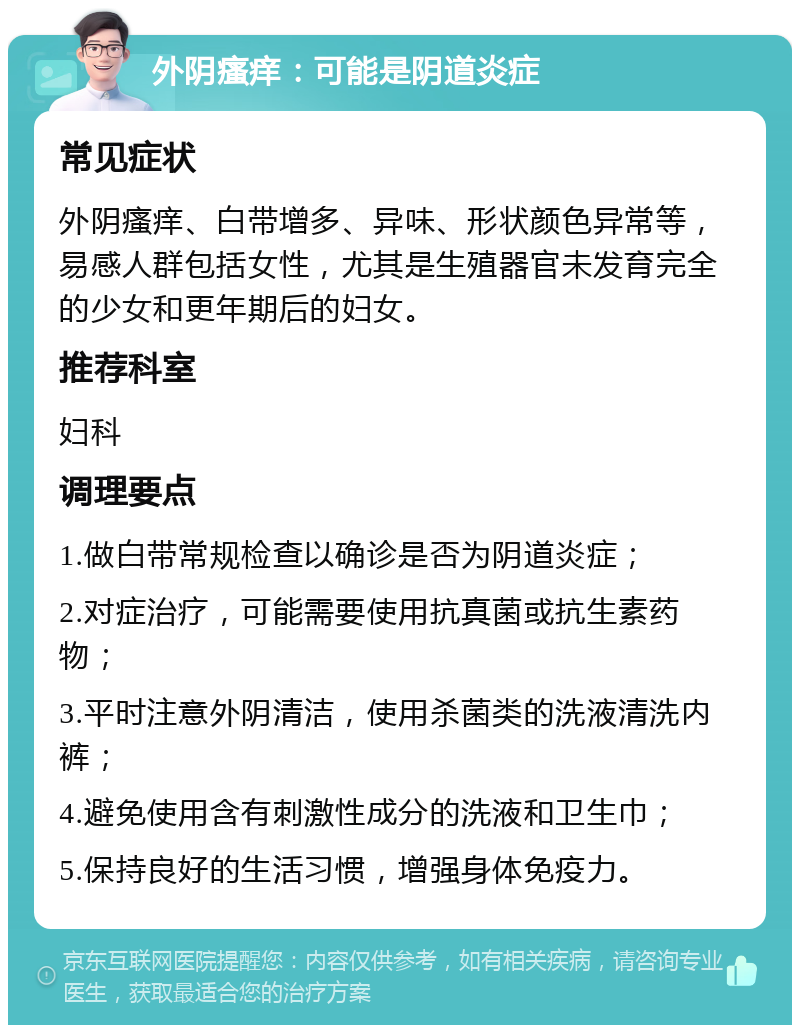 外阴瘙痒：可能是阴道炎症 常见症状 外阴瘙痒、白带增多、异味、形状颜色异常等，易感人群包括女性，尤其是生殖器官未发育完全的少女和更年期后的妇女。 推荐科室 妇科 调理要点 1.做白带常规检查以确诊是否为阴道炎症； 2.对症治疗，可能需要使用抗真菌或抗生素药物； 3.平时注意外阴清洁，使用杀菌类的洗液清洗内裤； 4.避免使用含有刺激性成分的洗液和卫生巾； 5.保持良好的生活习惯，增强身体免疫力。