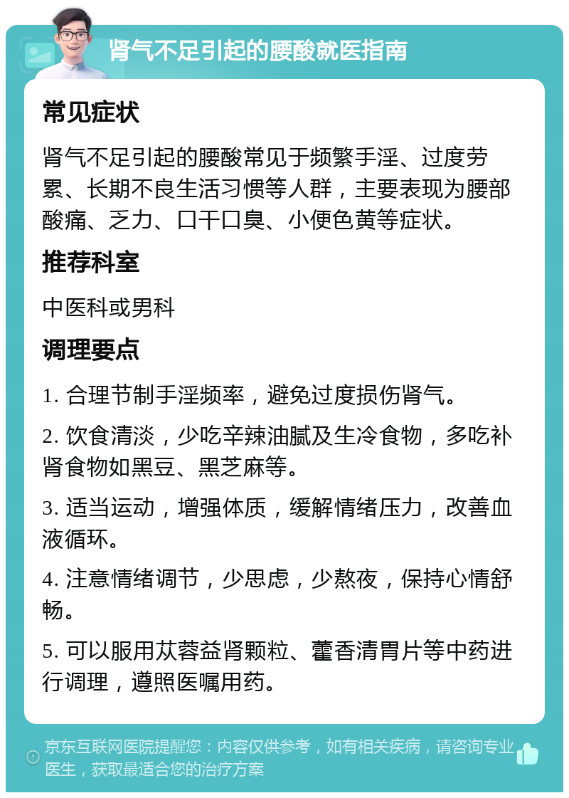 肾气不足引起的腰酸就医指南 常见症状 肾气不足引起的腰酸常见于频繁手淫、过度劳累、长期不良生活习惯等人群，主要表现为腰部酸痛、乏力、口干口臭、小便色黄等症状。 推荐科室 中医科或男科 调理要点 1. 合理节制手淫频率，避免过度损伤肾气。 2. 饮食清淡，少吃辛辣油腻及生冷食物，多吃补肾食物如黑豆、黑芝麻等。 3. 适当运动，增强体质，缓解情绪压力，改善血液循环。 4. 注意情绪调节，少思虑，少熬夜，保持心情舒畅。 5. 可以服用苁蓉益肾颗粒、藿香清胃片等中药进行调理，遵照医嘱用药。