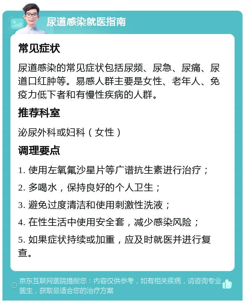 尿道感染就医指南 常见症状 尿道感染的常见症状包括尿频、尿急、尿痛、尿道口红肿等。易感人群主要是女性、老年人、免疫力低下者和有慢性疾病的人群。 推荐科室 泌尿外科或妇科（女性） 调理要点 1. 使用左氧氟沙星片等广谱抗生素进行治疗； 2. 多喝水，保持良好的个人卫生； 3. 避免过度清洁和使用刺激性洗液； 4. 在性生活中使用安全套，减少感染风险； 5. 如果症状持续或加重，应及时就医并进行复查。