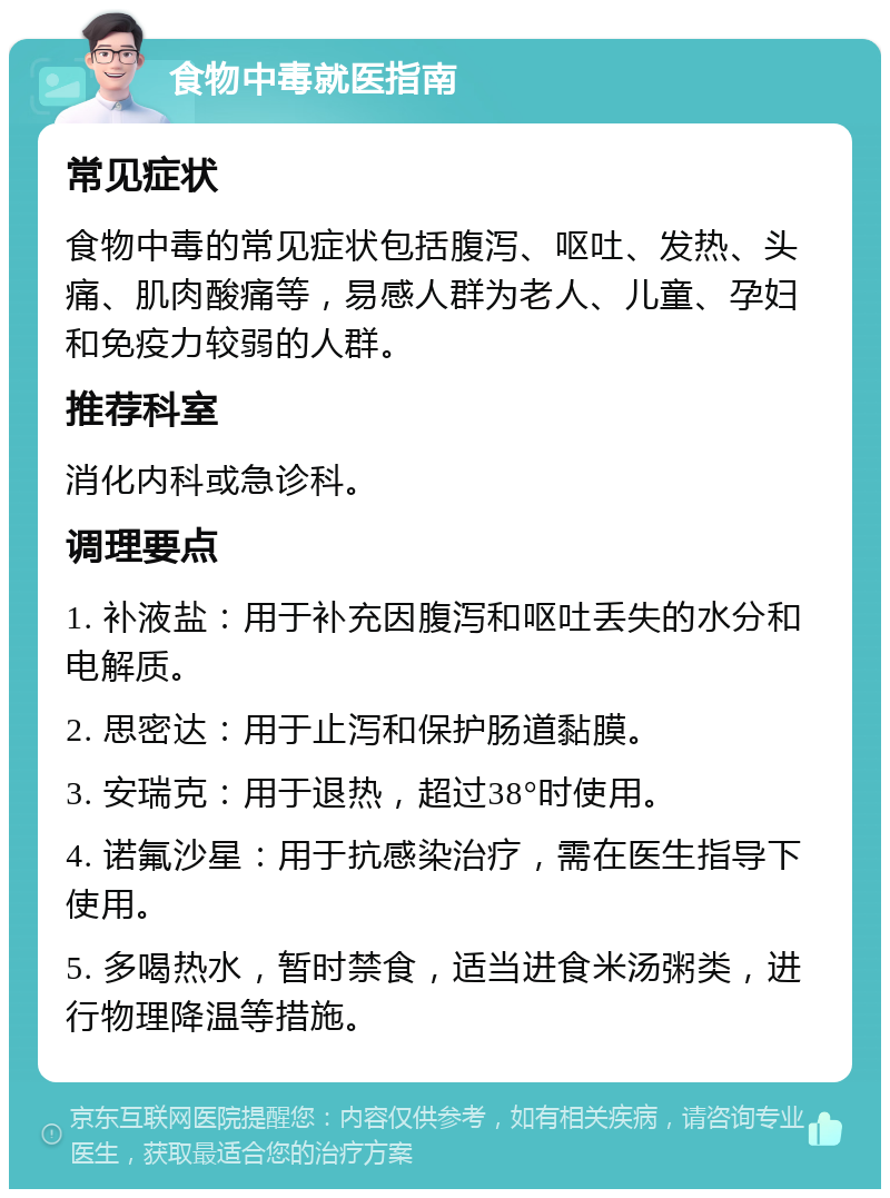 食物中毒就医指南 常见症状 食物中毒的常见症状包括腹泻、呕吐、发热、头痛、肌肉酸痛等，易感人群为老人、儿童、孕妇和免疫力较弱的人群。 推荐科室 消化内科或急诊科。 调理要点 1. 补液盐：用于补充因腹泻和呕吐丢失的水分和电解质。 2. 思密达：用于止泻和保护肠道黏膜。 3. 安瑞克：用于退热，超过38°时使用。 4. 诺氟沙星：用于抗感染治疗，需在医生指导下使用。 5. 多喝热水，暂时禁食，适当进食米汤粥类，进行物理降温等措施。