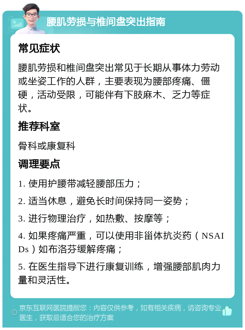 腰肌劳损与椎间盘突出指南 常见症状 腰肌劳损和椎间盘突出常见于长期从事体力劳动或坐姿工作的人群，主要表现为腰部疼痛、僵硬，活动受限，可能伴有下肢麻木、乏力等症状。 推荐科室 骨科或康复科 调理要点 1. 使用护腰带减轻腰部压力； 2. 适当休息，避免长时间保持同一姿势； 3. 进行物理治疗，如热敷、按摩等； 4. 如果疼痛严重，可以使用非甾体抗炎药（NSAIDs）如布洛芬缓解疼痛； 5. 在医生指导下进行康复训练，增强腰部肌肉力量和灵活性。