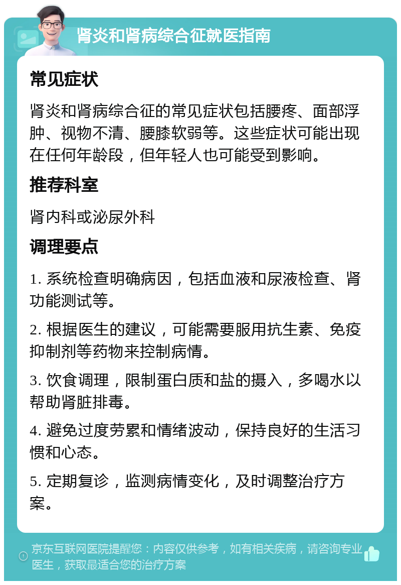 肾炎和肾病综合征就医指南 常见症状 肾炎和肾病综合征的常见症状包括腰疼、面部浮肿、视物不清、腰膝软弱等。这些症状可能出现在任何年龄段，但年轻人也可能受到影响。 推荐科室 肾内科或泌尿外科 调理要点 1. 系统检查明确病因，包括血液和尿液检查、肾功能测试等。 2. 根据医生的建议，可能需要服用抗生素、免疫抑制剂等药物来控制病情。 3. 饮食调理，限制蛋白质和盐的摄入，多喝水以帮助肾脏排毒。 4. 避免过度劳累和情绪波动，保持良好的生活习惯和心态。 5. 定期复诊，监测病情变化，及时调整治疗方案。