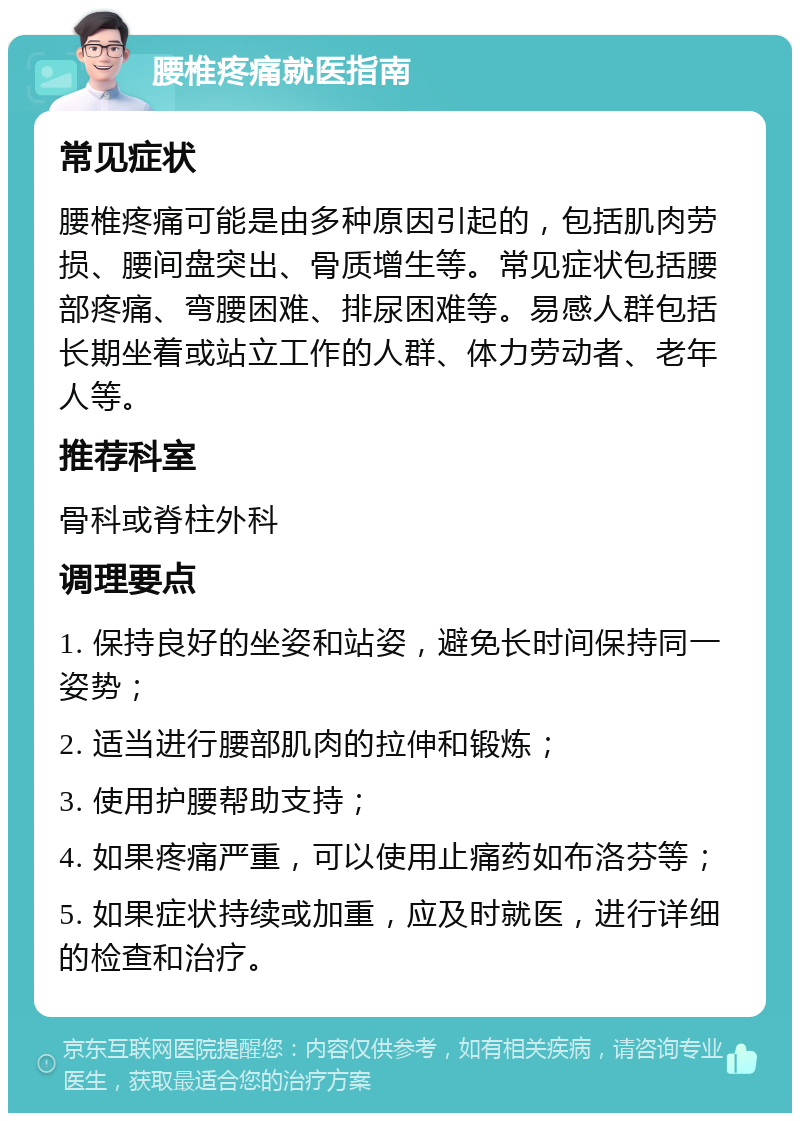 腰椎疼痛就医指南 常见症状 腰椎疼痛可能是由多种原因引起的，包括肌肉劳损、腰间盘突出、骨质增生等。常见症状包括腰部疼痛、弯腰困难、排尿困难等。易感人群包括长期坐着或站立工作的人群、体力劳动者、老年人等。 推荐科室 骨科或脊柱外科 调理要点 1. 保持良好的坐姿和站姿，避免长时间保持同一姿势； 2. 适当进行腰部肌肉的拉伸和锻炼； 3. 使用护腰帮助支持； 4. 如果疼痛严重，可以使用止痛药如布洛芬等； 5. 如果症状持续或加重，应及时就医，进行详细的检查和治疗。