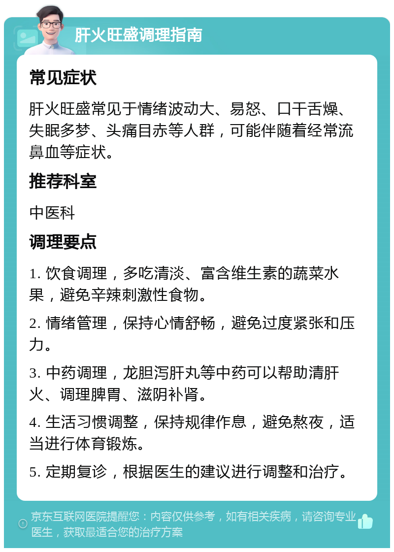 肝火旺盛调理指南 常见症状 肝火旺盛常见于情绪波动大、易怒、口干舌燥、失眠多梦、头痛目赤等人群，可能伴随着经常流鼻血等症状。 推荐科室 中医科 调理要点 1. 饮食调理，多吃清淡、富含维生素的蔬菜水果，避免辛辣刺激性食物。 2. 情绪管理，保持心情舒畅，避免过度紧张和压力。 3. 中药调理，龙胆泻肝丸等中药可以帮助清肝火、调理脾胃、滋阴补肾。 4. 生活习惯调整，保持规律作息，避免熬夜，适当进行体育锻炼。 5. 定期复诊，根据医生的建议进行调整和治疗。