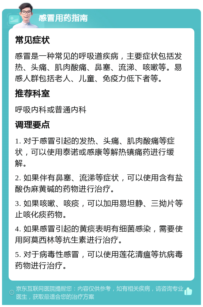 感冒用药指南 常见症状 感冒是一种常见的呼吸道疾病，主要症状包括发热、头痛、肌肉酸痛、鼻塞、流涕、咳嗽等。易感人群包括老人、儿童、免疫力低下者等。 推荐科室 呼吸内科或普通内科 调理要点 1. 对于感冒引起的发热、头痛、肌肉酸痛等症状，可以使用泰诺或感康等解热镇痛药进行缓解。 2. 如果伴有鼻塞、流涕等症状，可以使用含有盐酸伪麻黄碱的药物进行治疗。 3. 如果咳嗽、咳痰，可以加用易坦静、三拗片等止咳化痰药物。 4. 如果感冒引起的黄痰表明有细菌感染，需要使用阿莫西林等抗生素进行治疗。 5. 对于病毒性感冒，可以使用莲花清瘟等抗病毒药物进行治疗。