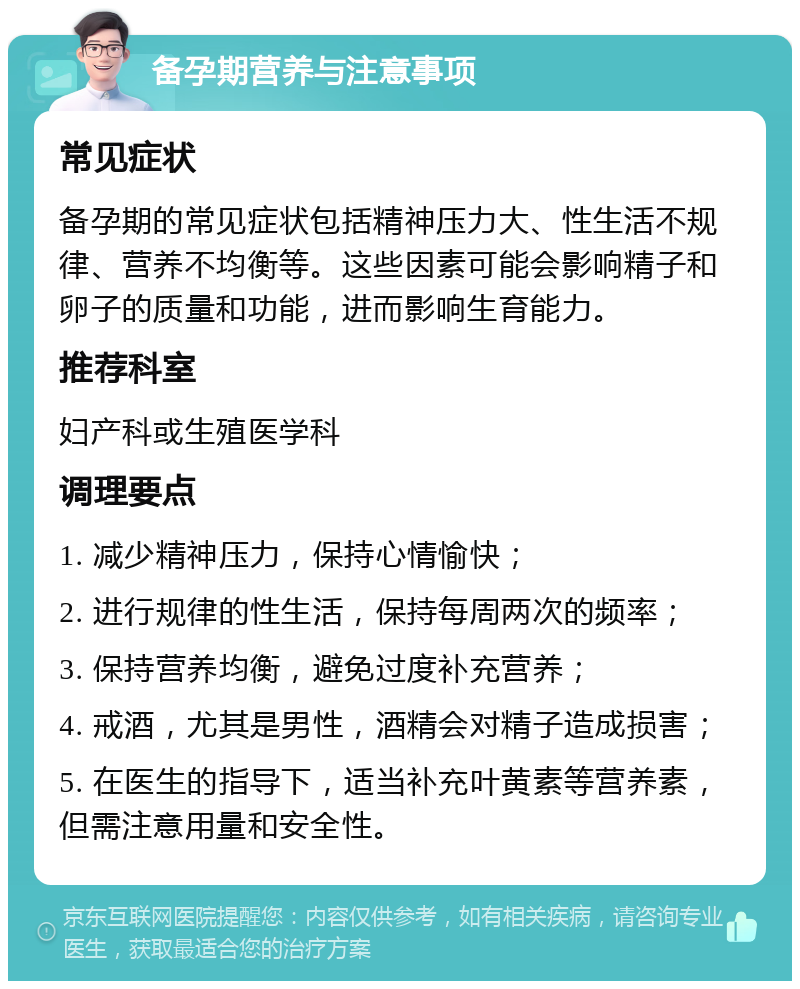 备孕期营养与注意事项 常见症状 备孕期的常见症状包括精神压力大、性生活不规律、营养不均衡等。这些因素可能会影响精子和卵子的质量和功能，进而影响生育能力。 推荐科室 妇产科或生殖医学科 调理要点 1. 减少精神压力，保持心情愉快； 2. 进行规律的性生活，保持每周两次的频率； 3. 保持营养均衡，避免过度补充营养； 4. 戒酒，尤其是男性，酒精会对精子造成损害； 5. 在医生的指导下，适当补充叶黄素等营养素，但需注意用量和安全性。