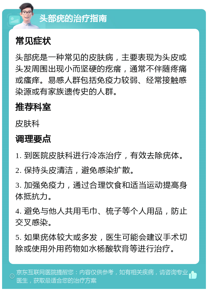 头部疣的治疗指南 常见症状 头部疣是一种常见的皮肤病，主要表现为头皮或头发周围出现小而坚硬的疙瘩，通常不伴随疼痛或瘙痒。易感人群包括免疫力较弱、经常接触感染源或有家族遗传史的人群。 推荐科室 皮肤科 调理要点 1. 到医院皮肤科进行冷冻治疗，有效去除疣体。 2. 保持头皮清洁，避免感染扩散。 3. 加强免疫力，通过合理饮食和适当运动提高身体抵抗力。 4. 避免与他人共用毛巾、梳子等个人用品，防止交叉感染。 5. 如果疣体较大或多发，医生可能会建议手术切除或使用外用药物如水杨酸软膏等进行治疗。