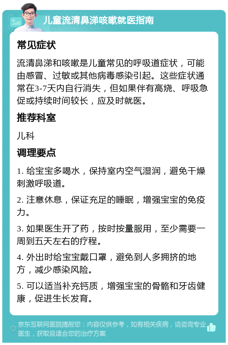 儿童流清鼻涕咳嗽就医指南 常见症状 流清鼻涕和咳嗽是儿童常见的呼吸道症状，可能由感冒、过敏或其他病毒感染引起。这些症状通常在3-7天内自行消失，但如果伴有高烧、呼吸急促或持续时间较长，应及时就医。 推荐科室 儿科 调理要点 1. 给宝宝多喝水，保持室内空气湿润，避免干燥刺激呼吸道。 2. 注意休息，保证充足的睡眠，增强宝宝的免疫力。 3. 如果医生开了药，按时按量服用，至少需要一周到五天左右的疗程。 4. 外出时给宝宝戴口罩，避免到人多拥挤的地方，减少感染风险。 5. 可以适当补充钙质，增强宝宝的骨骼和牙齿健康，促进生长发育。