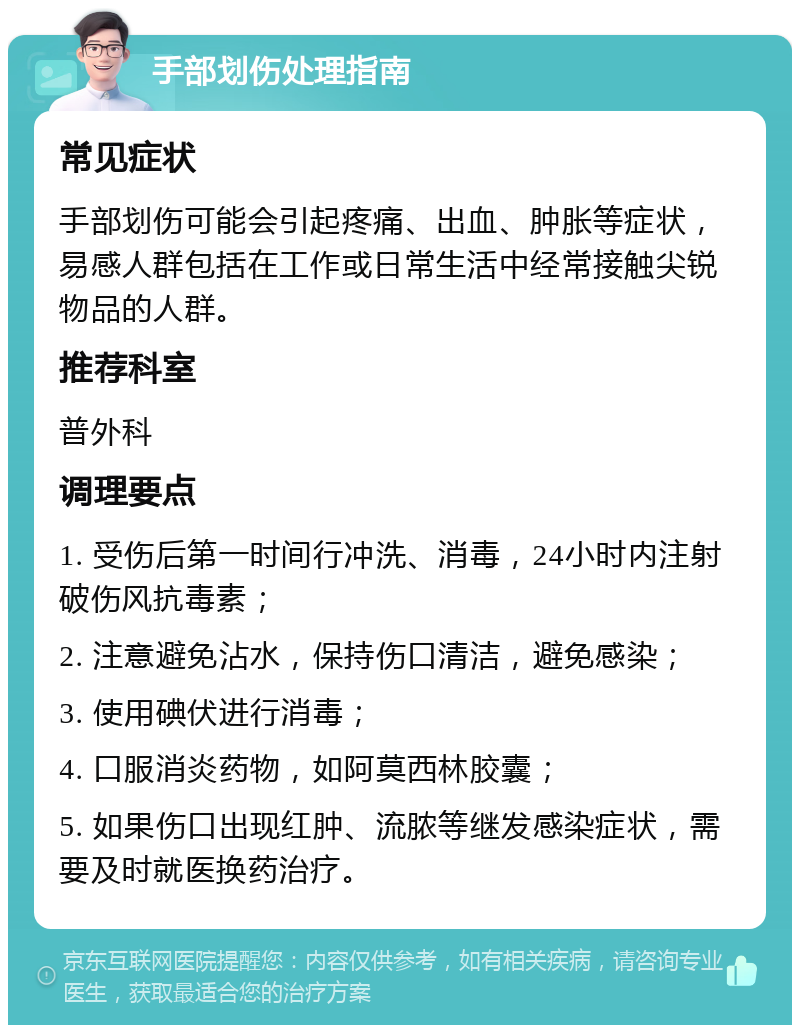 手部划伤处理指南 常见症状 手部划伤可能会引起疼痛、出血、肿胀等症状，易感人群包括在工作或日常生活中经常接触尖锐物品的人群。 推荐科室 普外科 调理要点 1. 受伤后第一时间行冲洗、消毒，24小时内注射破伤风抗毒素； 2. 注意避免沾水，保持伤口清洁，避免感染； 3. 使用碘伏进行消毒； 4. 口服消炎药物，如阿莫西林胶囊； 5. 如果伤口出现红肿、流脓等继发感染症状，需要及时就医换药治疗。