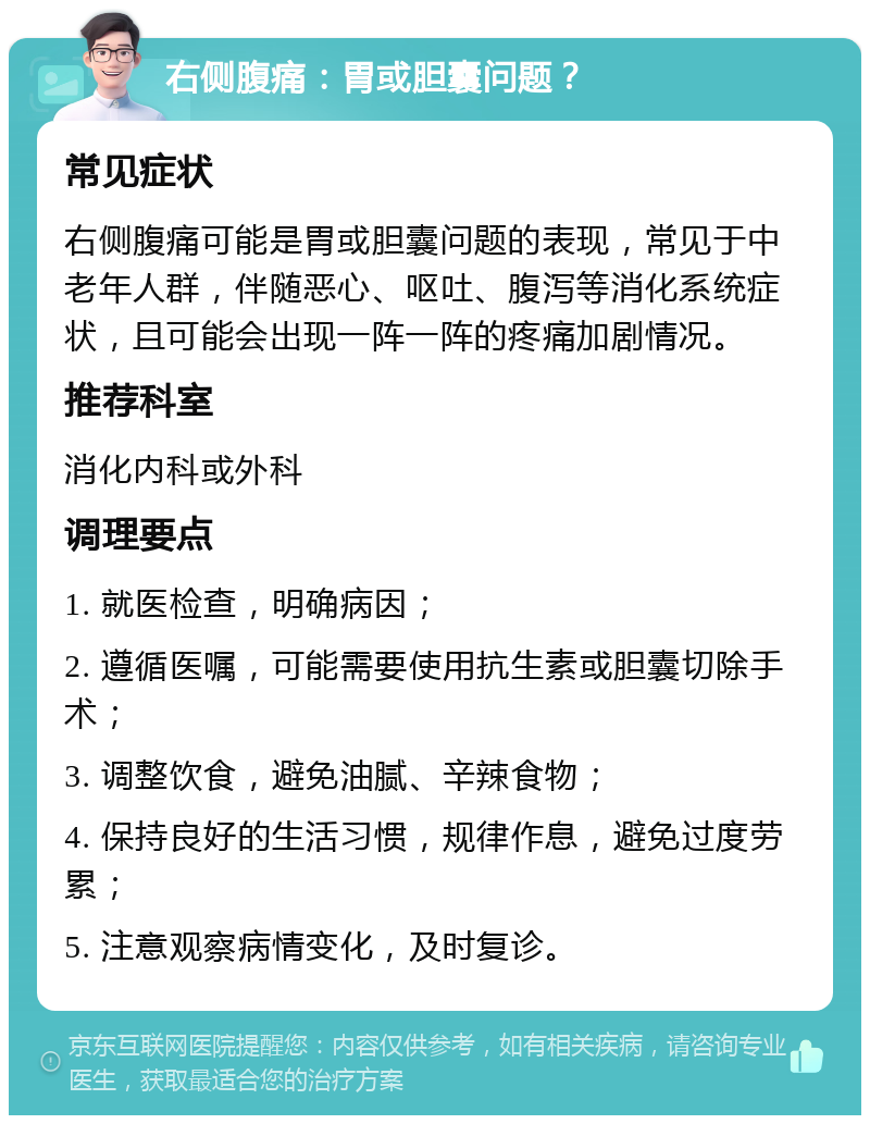 右侧腹痛：胃或胆囊问题？ 常见症状 右侧腹痛可能是胃或胆囊问题的表现，常见于中老年人群，伴随恶心、呕吐、腹泻等消化系统症状，且可能会出现一阵一阵的疼痛加剧情况。 推荐科室 消化内科或外科 调理要点 1. 就医检查，明确病因； 2. 遵循医嘱，可能需要使用抗生素或胆囊切除手术； 3. 调整饮食，避免油腻、辛辣食物； 4. 保持良好的生活习惯，规律作息，避免过度劳累； 5. 注意观察病情变化，及时复诊。