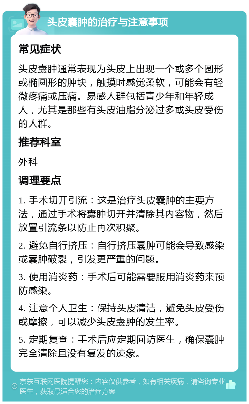 头皮囊肿的治疗与注意事项 常见症状 头皮囊肿通常表现为头皮上出现一个或多个圆形或椭圆形的肿块，触摸时感觉柔软，可能会有轻微疼痛或压痛。易感人群包括青少年和年轻成人，尤其是那些有头皮油脂分泌过多或头皮受伤的人群。 推荐科室 外科 调理要点 1. 手术切开引流：这是治疗头皮囊肿的主要方法，通过手术将囊肿切开并清除其内容物，然后放置引流条以防止再次积聚。 2. 避免自行挤压：自行挤压囊肿可能会导致感染或囊肿破裂，引发更严重的问题。 3. 使用消炎药：手术后可能需要服用消炎药来预防感染。 4. 注意个人卫生：保持头皮清洁，避免头皮受伤或摩擦，可以减少头皮囊肿的发生率。 5. 定期复查：手术后应定期回访医生，确保囊肿完全清除且没有复发的迹象。