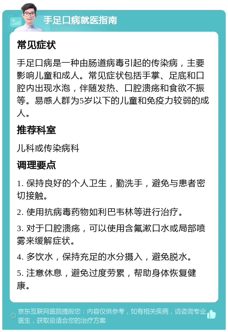 手足口病就医指南 常见症状 手足口病是一种由肠道病毒引起的传染病，主要影响儿童和成人。常见症状包括手掌、足底和口腔内出现水泡，伴随发热、口腔溃疡和食欲不振等。易感人群为5岁以下的儿童和免疫力较弱的成人。 推荐科室 儿科或传染病科 调理要点 1. 保持良好的个人卫生，勤洗手，避免与患者密切接触。 2. 使用抗病毒药物如利巴韦林等进行治疗。 3. 对于口腔溃疡，可以使用含氟漱口水或局部喷雾来缓解症状。 4. 多饮水，保持充足的水分摄入，避免脱水。 5. 注意休息，避免过度劳累，帮助身体恢复健康。