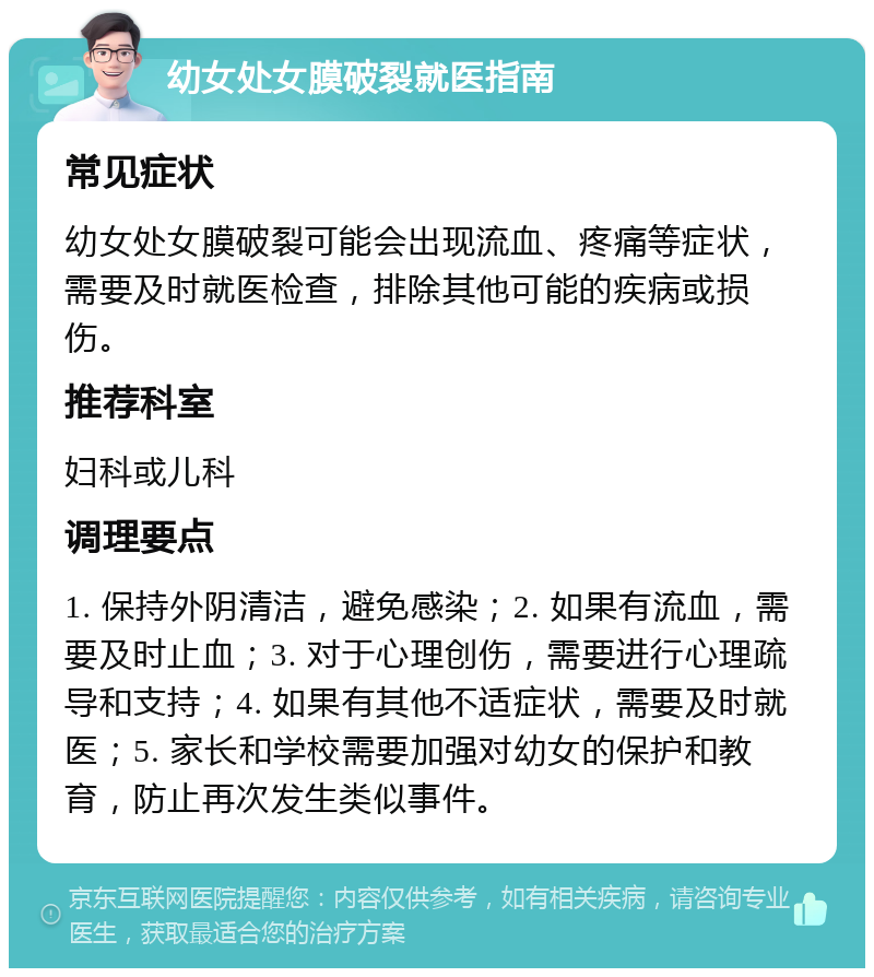 幼女处女膜破裂就医指南 常见症状 幼女处女膜破裂可能会出现流血、疼痛等症状，需要及时就医检查，排除其他可能的疾病或损伤。 推荐科室 妇科或儿科 调理要点 1. 保持外阴清洁，避免感染；2. 如果有流血，需要及时止血；3. 对于心理创伤，需要进行心理疏导和支持；4. 如果有其他不适症状，需要及时就医；5. 家长和学校需要加强对幼女的保护和教育，防止再次发生类似事件。