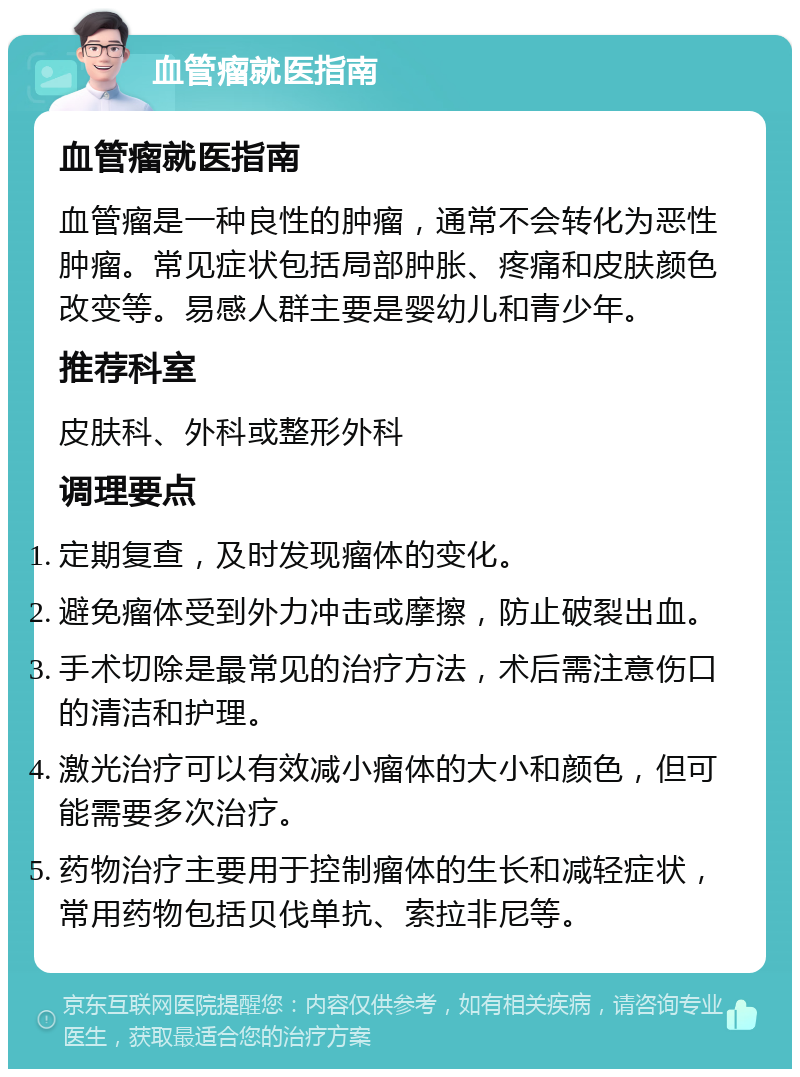 血管瘤就医指南 血管瘤就医指南 血管瘤是一种良性的肿瘤，通常不会转化为恶性肿瘤。常见症状包括局部肿胀、疼痛和皮肤颜色改变等。易感人群主要是婴幼儿和青少年。 推荐科室 皮肤科、外科或整形外科 调理要点 定期复查，及时发现瘤体的变化。 避免瘤体受到外力冲击或摩擦，防止破裂出血。 手术切除是最常见的治疗方法，术后需注意伤口的清洁和护理。 激光治疗可以有效减小瘤体的大小和颜色，但可能需要多次治疗。 药物治疗主要用于控制瘤体的生长和减轻症状，常用药物包括贝伐单抗、索拉非尼等。