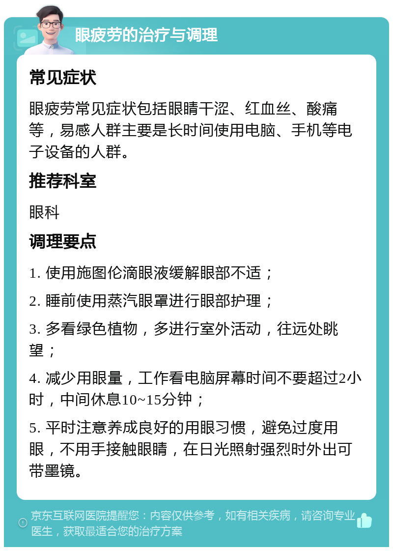 眼疲劳的治疗与调理 常见症状 眼疲劳常见症状包括眼睛干涩、红血丝、酸痛等，易感人群主要是长时间使用电脑、手机等电子设备的人群。 推荐科室 眼科 调理要点 1. 使用施图伦滴眼液缓解眼部不适； 2. 睡前使用蒸汽眼罩进行眼部护理； 3. 多看绿色植物，多进行室外活动，往远处眺望； 4. 减少用眼量，工作看电脑屏幕时间不要超过2小时，中间休息10~15分钟； 5. 平时注意养成良好的用眼习惯，避免过度用眼，不用手接触眼睛，在日光照射强烈时外出可带墨镜。