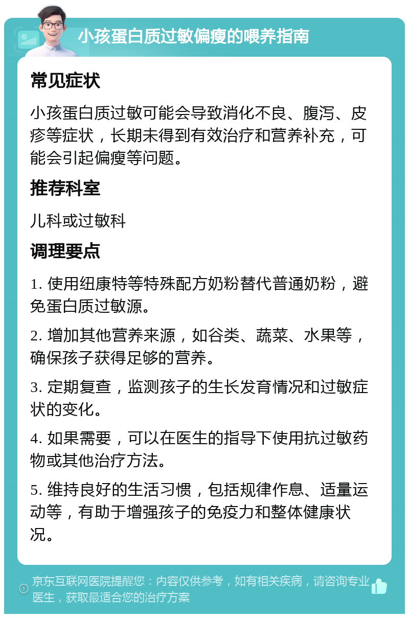 小孩蛋白质过敏偏瘦的喂养指南 常见症状 小孩蛋白质过敏可能会导致消化不良、腹泻、皮疹等症状，长期未得到有效治疗和营养补充，可能会引起偏瘦等问题。 推荐科室 儿科或过敏科 调理要点 1. 使用纽康特等特殊配方奶粉替代普通奶粉，避免蛋白质过敏源。 2. 增加其他营养来源，如谷类、蔬菜、水果等，确保孩子获得足够的营养。 3. 定期复查，监测孩子的生长发育情况和过敏症状的变化。 4. 如果需要，可以在医生的指导下使用抗过敏药物或其他治疗方法。 5. 维持良好的生活习惯，包括规律作息、适量运动等，有助于增强孩子的免疫力和整体健康状况。