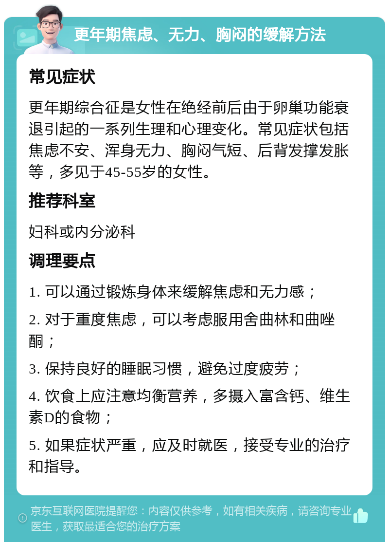 更年期焦虑、无力、胸闷的缓解方法 常见症状 更年期综合征是女性在绝经前后由于卵巢功能衰退引起的一系列生理和心理变化。常见症状包括焦虑不安、浑身无力、胸闷气短、后背发撑发胀等，多见于45-55岁的女性。 推荐科室 妇科或内分泌科 调理要点 1. 可以通过锻炼身体来缓解焦虑和无力感； 2. 对于重度焦虑，可以考虑服用舍曲林和曲唑酮； 3. 保持良好的睡眠习惯，避免过度疲劳； 4. 饮食上应注意均衡营养，多摄入富含钙、维生素D的食物； 5. 如果症状严重，应及时就医，接受专业的治疗和指导。