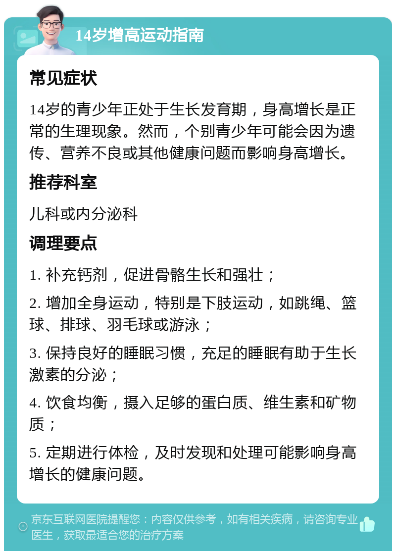 14岁增高运动指南 常见症状 14岁的青少年正处于生长发育期，身高增长是正常的生理现象。然而，个别青少年可能会因为遗传、营养不良或其他健康问题而影响身高增长。 推荐科室 儿科或内分泌科 调理要点 1. 补充钙剂，促进骨骼生长和强壮； 2. 增加全身运动，特别是下肢运动，如跳绳、篮球、排球、羽毛球或游泳； 3. 保持良好的睡眠习惯，充足的睡眠有助于生长激素的分泌； 4. 饮食均衡，摄入足够的蛋白质、维生素和矿物质； 5. 定期进行体检，及时发现和处理可能影响身高增长的健康问题。