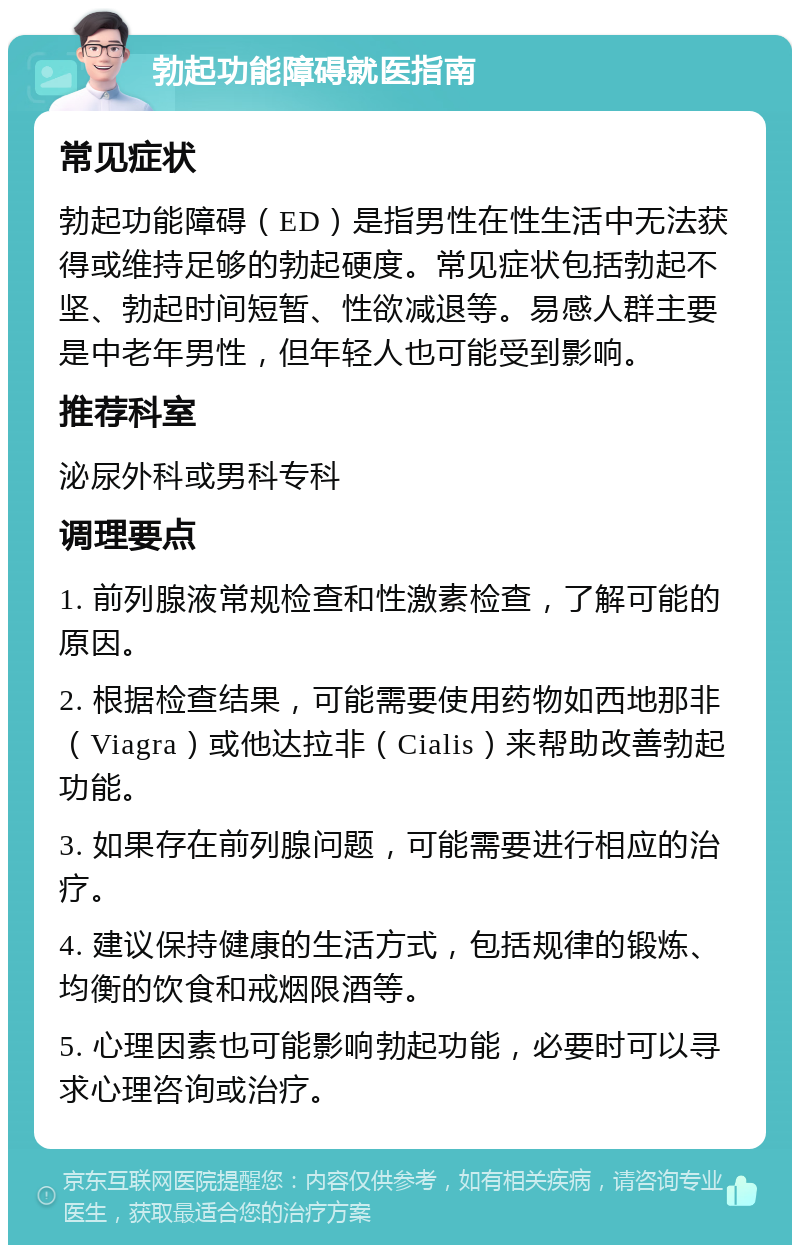 勃起功能障碍就医指南 常见症状 勃起功能障碍（ED）是指男性在性生活中无法获得或维持足够的勃起硬度。常见症状包括勃起不坚、勃起时间短暂、性欲减退等。易感人群主要是中老年男性，但年轻人也可能受到影响。 推荐科室 泌尿外科或男科专科 调理要点 1. 前列腺液常规检查和性激素检查，了解可能的原因。 2. 根据检查结果，可能需要使用药物如西地那非（Viagra）或他达拉非（Cialis）来帮助改善勃起功能。 3. 如果存在前列腺问题，可能需要进行相应的治疗。 4. 建议保持健康的生活方式，包括规律的锻炼、均衡的饮食和戒烟限酒等。 5. 心理因素也可能影响勃起功能，必要时可以寻求心理咨询或治疗。