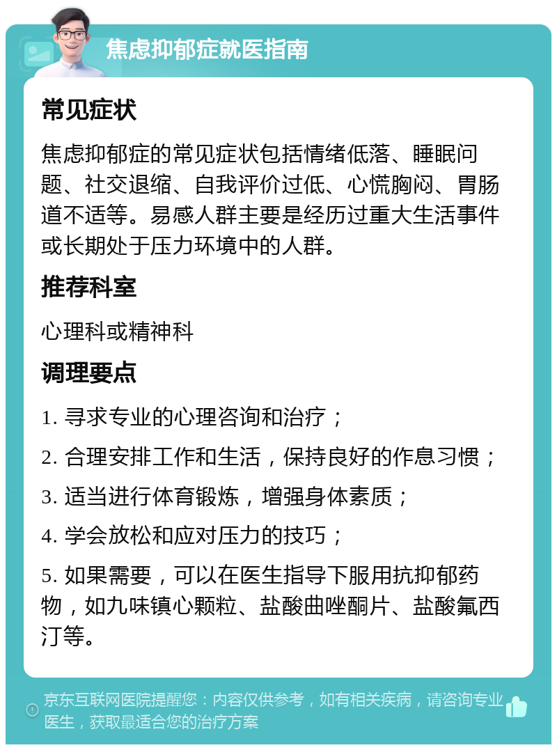 焦虑抑郁症就医指南 常见症状 焦虑抑郁症的常见症状包括情绪低落、睡眠问题、社交退缩、自我评价过低、心慌胸闷、胃肠道不适等。易感人群主要是经历过重大生活事件或长期处于压力环境中的人群。 推荐科室 心理科或精神科 调理要点 1. 寻求专业的心理咨询和治疗； 2. 合理安排工作和生活，保持良好的作息习惯； 3. 适当进行体育锻炼，增强身体素质； 4. 学会放松和应对压力的技巧； 5. 如果需要，可以在医生指导下服用抗抑郁药物，如九味镇心颗粒、盐酸曲唑酮片、盐酸氟西汀等。