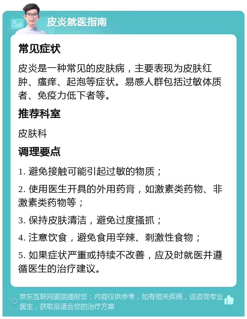 皮炎就医指南 常见症状 皮炎是一种常见的皮肤病，主要表现为皮肤红肿、瘙痒、起泡等症状。易感人群包括过敏体质者、免疫力低下者等。 推荐科室 皮肤科 调理要点 1. 避免接触可能引起过敏的物质； 2. 使用医生开具的外用药膏，如激素类药物、非激素类药物等； 3. 保持皮肤清洁，避免过度搔抓； 4. 注意饮食，避免食用辛辣、刺激性食物； 5. 如果症状严重或持续不改善，应及时就医并遵循医生的治疗建议。