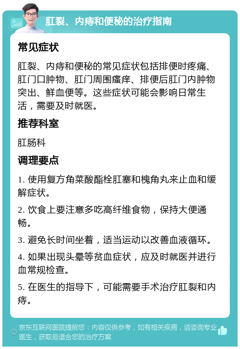 肛裂、内痔和便秘的治疗指南 常见症状 肛裂、内痔和便秘的常见症状包括排便时疼痛、肛门口肿物、肛门周围瘙痒、排便后肛门内肿物突出、鲜血便等。这些症状可能会影响日常生活，需要及时就医。 推荐科室 肛肠科 调理要点 1. 使用复方角菜酸酯栓肛塞和槐角丸来止血和缓解症状。 2. 饮食上要注意多吃高纤维食物，保持大便通畅。 3. 避免长时间坐着，适当运动以改善血液循环。 4. 如果出现头晕等贫血症状，应及时就医并进行血常规检查。 5. 在医生的指导下，可能需要手术治疗肛裂和内痔。