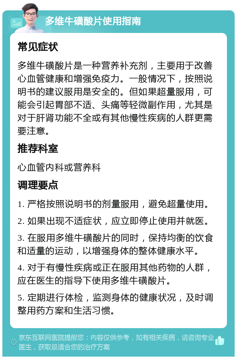 多维牛磺酸片使用指南 常见症状 多维牛磺酸片是一种营养补充剂，主要用于改善心血管健康和增强免疫力。一般情况下，按照说明书的建议服用是安全的。但如果超量服用，可能会引起胃部不适、头痛等轻微副作用，尤其是对于肝肾功能不全或有其他慢性疾病的人群更需要注意。 推荐科室 心血管内科或营养科 调理要点 1. 严格按照说明书的剂量服用，避免超量使用。 2. 如果出现不适症状，应立即停止使用并就医。 3. 在服用多维牛磺酸片的同时，保持均衡的饮食和适量的运动，以增强身体的整体健康水平。 4. 对于有慢性疾病或正在服用其他药物的人群，应在医生的指导下使用多维牛磺酸片。 5. 定期进行体检，监测身体的健康状况，及时调整用药方案和生活习惯。