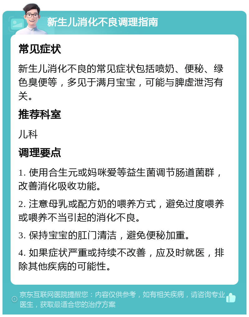 新生儿消化不良调理指南 常见症状 新生儿消化不良的常见症状包括喷奶、便秘、绿色臭便等，多见于满月宝宝，可能与脾虚泄泻有关。 推荐科室 儿科 调理要点 1. 使用合生元或妈咪爱等益生菌调节肠道菌群，改善消化吸收功能。 2. 注意母乳或配方奶的喂养方式，避免过度喂养或喂养不当引起的消化不良。 3. 保持宝宝的肛门清洁，避免便秘加重。 4. 如果症状严重或持续不改善，应及时就医，排除其他疾病的可能性。