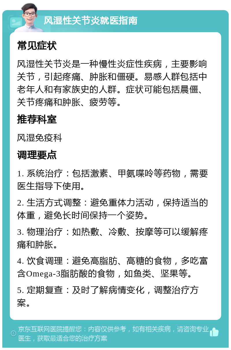 风湿性关节炎就医指南 常见症状 风湿性关节炎是一种慢性炎症性疾病，主要影响关节，引起疼痛、肿胀和僵硬。易感人群包括中老年人和有家族史的人群。症状可能包括晨僵、关节疼痛和肿胀、疲劳等。 推荐科室 风湿免疫科 调理要点 1. 系统治疗：包括激素、甲氨喋呤等药物，需要医生指导下使用。 2. 生活方式调整：避免重体力活动，保持适当的体重，避免长时间保持一个姿势。 3. 物理治疗：如热敷、冷敷、按摩等可以缓解疼痛和肿胀。 4. 饮食调理：避免高脂肪、高糖的食物，多吃富含Omega-3脂肪酸的食物，如鱼类、坚果等。 5. 定期复查：及时了解病情变化，调整治疗方案。