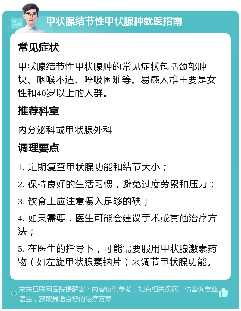 甲状腺结节性甲状腺肿就医指南 常见症状 甲状腺结节性甲状腺肿的常见症状包括颈部肿块、咽喉不适、呼吸困难等。易感人群主要是女性和40岁以上的人群。 推荐科室 内分泌科或甲状腺外科 调理要点 1. 定期复查甲状腺功能和结节大小； 2. 保持良好的生活习惯，避免过度劳累和压力； 3. 饮食上应注意摄入足够的碘； 4. 如果需要，医生可能会建议手术或其他治疗方法； 5. 在医生的指导下，可能需要服用甲状腺激素药物（如左旋甲状腺素钠片）来调节甲状腺功能。