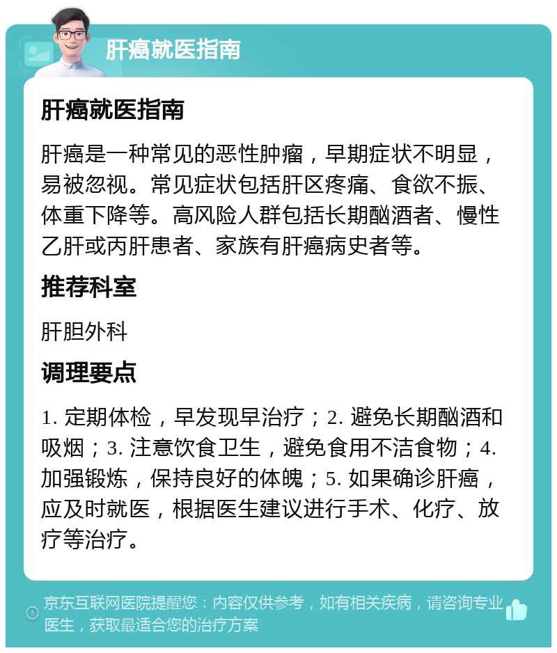 肝癌就医指南 肝癌就医指南 肝癌是一种常见的恶性肿瘤，早期症状不明显，易被忽视。常见症状包括肝区疼痛、食欲不振、体重下降等。高风险人群包括长期酗酒者、慢性乙肝或丙肝患者、家族有肝癌病史者等。 推荐科室 肝胆外科 调理要点 1. 定期体检，早发现早治疗；2. 避免长期酗酒和吸烟；3. 注意饮食卫生，避免食用不洁食物；4. 加强锻炼，保持良好的体魄；5. 如果确诊肝癌，应及时就医，根据医生建议进行手术、化疗、放疗等治疗。