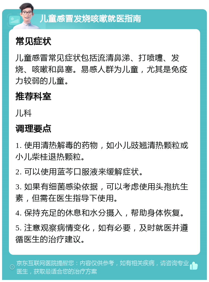 儿童感冒发烧咳嗽就医指南 常见症状 儿童感冒常见症状包括流清鼻涕、打喷嚏、发烧、咳嗽和鼻塞。易感人群为儿童，尤其是免疫力较弱的儿童。 推荐科室 儿科 调理要点 1. 使用清热解毒的药物，如小儿豉翘清热颗粒或小儿柴桂退热颗粒。 2. 可以使用蓝芩口服液来缓解症状。 3. 如果有细菌感染依据，可以考虑使用头孢抗生素，但需在医生指导下使用。 4. 保持充足的休息和水分摄入，帮助身体恢复。 5. 注意观察病情变化，如有必要，及时就医并遵循医生的治疗建议。