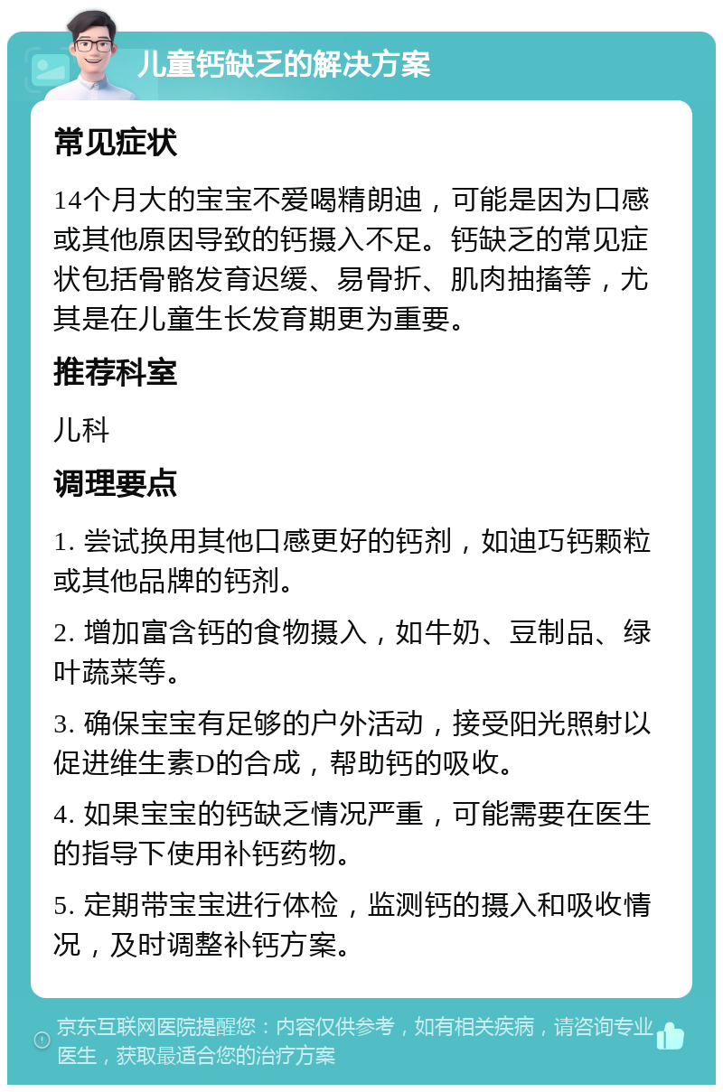 儿童钙缺乏的解决方案 常见症状 14个月大的宝宝不爱喝精朗迪，可能是因为口感或其他原因导致的钙摄入不足。钙缺乏的常见症状包括骨骼发育迟缓、易骨折、肌肉抽搐等，尤其是在儿童生长发育期更为重要。 推荐科室 儿科 调理要点 1. 尝试换用其他口感更好的钙剂，如迪巧钙颗粒或其他品牌的钙剂。 2. 增加富含钙的食物摄入，如牛奶、豆制品、绿叶蔬菜等。 3. 确保宝宝有足够的户外活动，接受阳光照射以促进维生素D的合成，帮助钙的吸收。 4. 如果宝宝的钙缺乏情况严重，可能需要在医生的指导下使用补钙药物。 5. 定期带宝宝进行体检，监测钙的摄入和吸收情况，及时调整补钙方案。