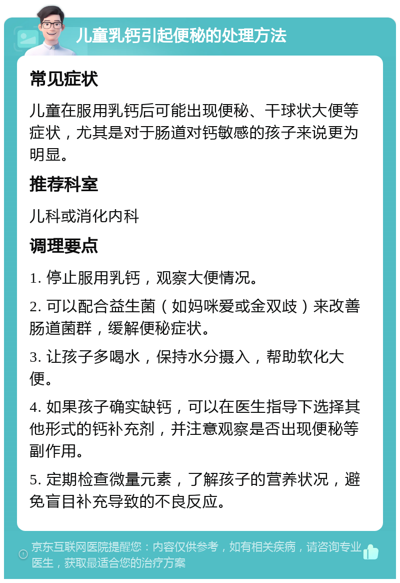 儿童乳钙引起便秘的处理方法 常见症状 儿童在服用乳钙后可能出现便秘、干球状大便等症状，尤其是对于肠道对钙敏感的孩子来说更为明显。 推荐科室 儿科或消化内科 调理要点 1. 停止服用乳钙，观察大便情况。 2. 可以配合益生菌（如妈咪爱或金双歧）来改善肠道菌群，缓解便秘症状。 3. 让孩子多喝水，保持水分摄入，帮助软化大便。 4. 如果孩子确实缺钙，可以在医生指导下选择其他形式的钙补充剂，并注意观察是否出现便秘等副作用。 5. 定期检查微量元素，了解孩子的营养状况，避免盲目补充导致的不良反应。