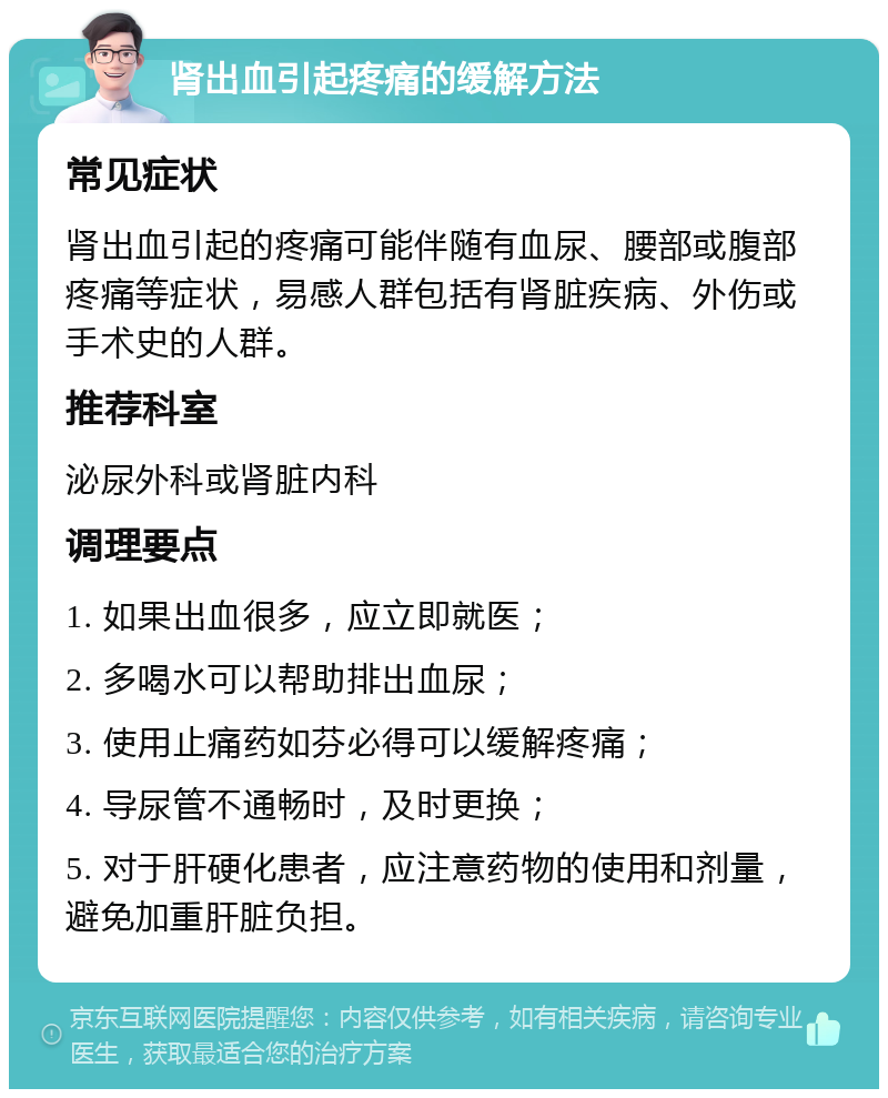 肾出血引起疼痛的缓解方法 常见症状 肾出血引起的疼痛可能伴随有血尿、腰部或腹部疼痛等症状，易感人群包括有肾脏疾病、外伤或手术史的人群。 推荐科室 泌尿外科或肾脏内科 调理要点 1. 如果出血很多，应立即就医； 2. 多喝水可以帮助排出血尿； 3. 使用止痛药如芬必得可以缓解疼痛； 4. 导尿管不通畅时，及时更换； 5. 对于肝硬化患者，应注意药物的使用和剂量，避免加重肝脏负担。