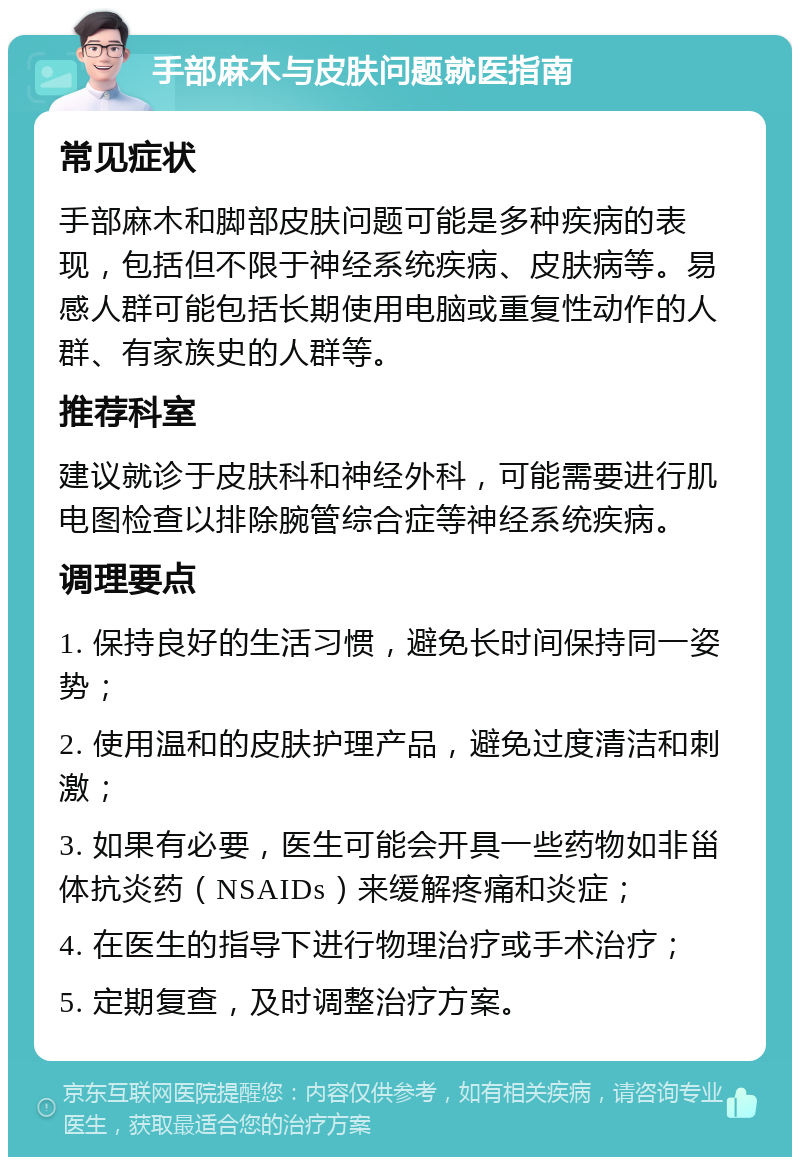 手部麻木与皮肤问题就医指南 常见症状 手部麻木和脚部皮肤问题可能是多种疾病的表现，包括但不限于神经系统疾病、皮肤病等。易感人群可能包括长期使用电脑或重复性动作的人群、有家族史的人群等。 推荐科室 建议就诊于皮肤科和神经外科，可能需要进行肌电图检查以排除腕管综合症等神经系统疾病。 调理要点 1. 保持良好的生活习惯，避免长时间保持同一姿势； 2. 使用温和的皮肤护理产品，避免过度清洁和刺激； 3. 如果有必要，医生可能会开具一些药物如非甾体抗炎药（NSAIDs）来缓解疼痛和炎症； 4. 在医生的指导下进行物理治疗或手术治疗； 5. 定期复查，及时调整治疗方案。