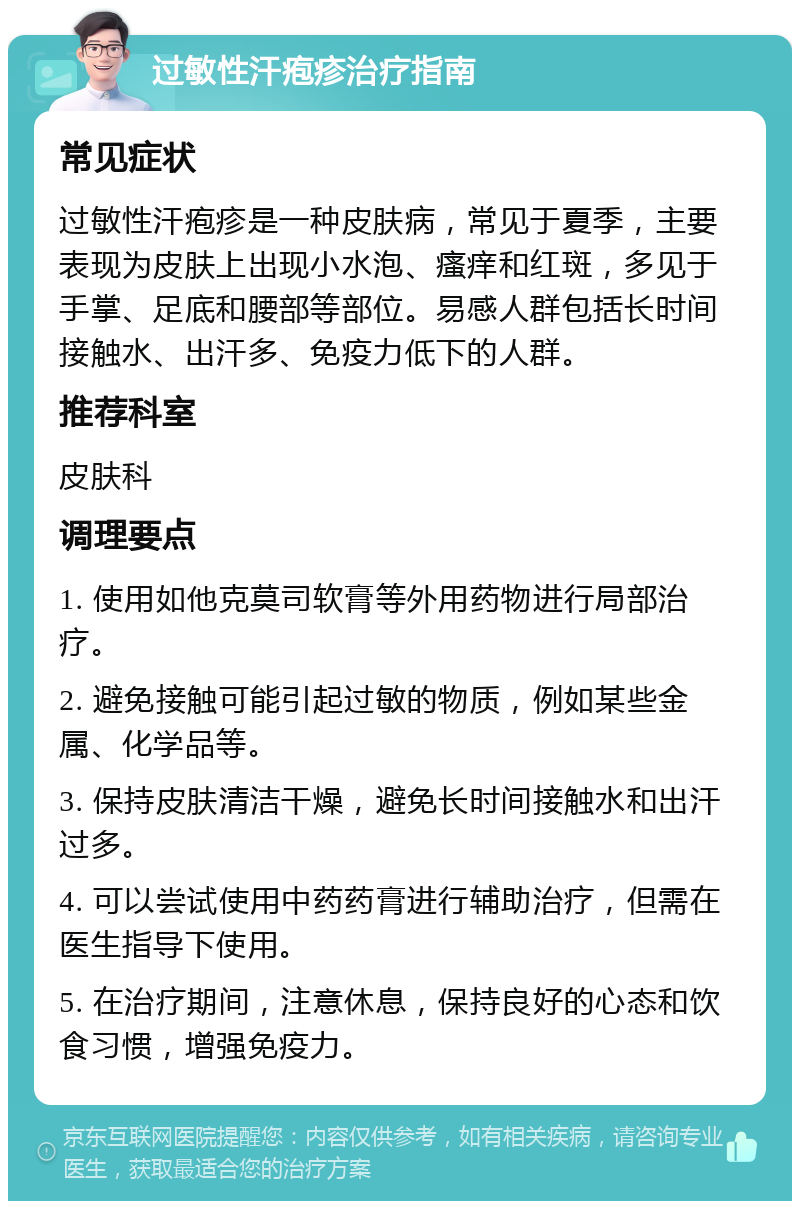 过敏性汗疱疹治疗指南 常见症状 过敏性汗疱疹是一种皮肤病，常见于夏季，主要表现为皮肤上出现小水泡、瘙痒和红斑，多见于手掌、足底和腰部等部位。易感人群包括长时间接触水、出汗多、免疫力低下的人群。 推荐科室 皮肤科 调理要点 1. 使用如他克莫司软膏等外用药物进行局部治疗。 2. 避免接触可能引起过敏的物质，例如某些金属、化学品等。 3. 保持皮肤清洁干燥，避免长时间接触水和出汗过多。 4. 可以尝试使用中药药膏进行辅助治疗，但需在医生指导下使用。 5. 在治疗期间，注意休息，保持良好的心态和饮食习惯，增强免疫力。