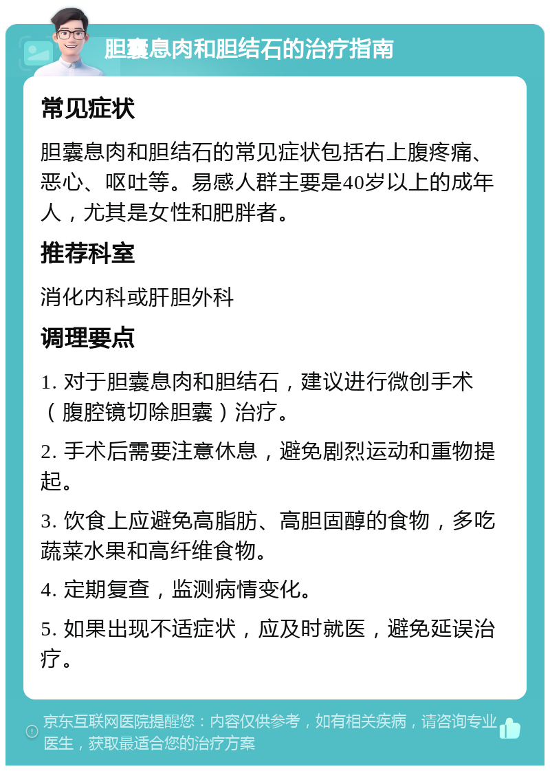 胆囊息肉和胆结石的治疗指南 常见症状 胆囊息肉和胆结石的常见症状包括右上腹疼痛、恶心、呕吐等。易感人群主要是40岁以上的成年人，尤其是女性和肥胖者。 推荐科室 消化内科或肝胆外科 调理要点 1. 对于胆囊息肉和胆结石，建议进行微创手术（腹腔镜切除胆囊）治疗。 2. 手术后需要注意休息，避免剧烈运动和重物提起。 3. 饮食上应避免高脂肪、高胆固醇的食物，多吃蔬菜水果和高纤维食物。 4. 定期复查，监测病情变化。 5. 如果出现不适症状，应及时就医，避免延误治疗。