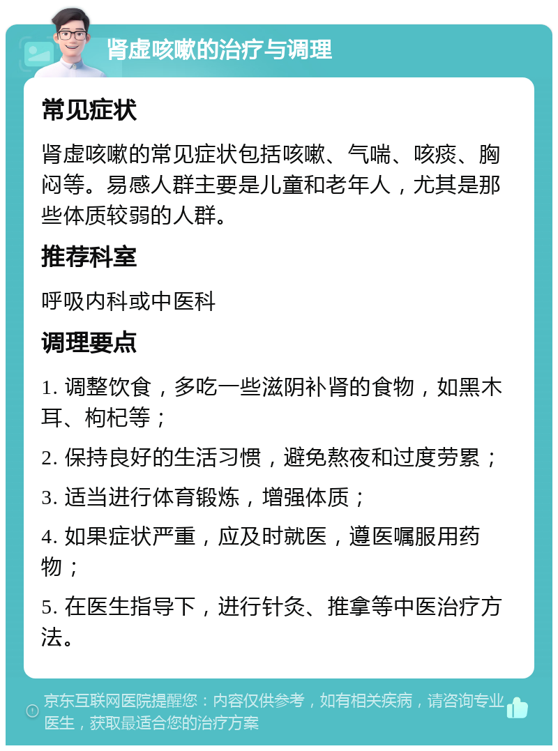 肾虚咳嗽的治疗与调理 常见症状 肾虚咳嗽的常见症状包括咳嗽、气喘、咳痰、胸闷等。易感人群主要是儿童和老年人，尤其是那些体质较弱的人群。 推荐科室 呼吸内科或中医科 调理要点 1. 调整饮食，多吃一些滋阴补肾的食物，如黑木耳、枸杞等； 2. 保持良好的生活习惯，避免熬夜和过度劳累； 3. 适当进行体育锻炼，增强体质； 4. 如果症状严重，应及时就医，遵医嘱服用药物； 5. 在医生指导下，进行针灸、推拿等中医治疗方法。