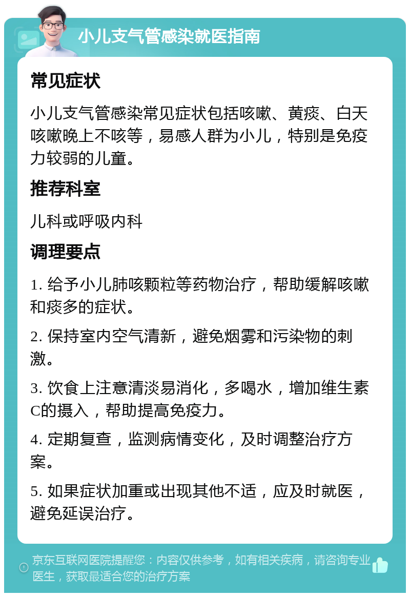 小儿支气管感染就医指南 常见症状 小儿支气管感染常见症状包括咳嗽、黄痰、白天咳嗽晚上不咳等，易感人群为小儿，特别是免疫力较弱的儿童。 推荐科室 儿科或呼吸内科 调理要点 1. 给予小儿肺咳颗粒等药物治疗，帮助缓解咳嗽和痰多的症状。 2. 保持室内空气清新，避免烟雾和污染物的刺激。 3. 饮食上注意清淡易消化，多喝水，增加维生素C的摄入，帮助提高免疫力。 4. 定期复查，监测病情变化，及时调整治疗方案。 5. 如果症状加重或出现其他不适，应及时就医，避免延误治疗。