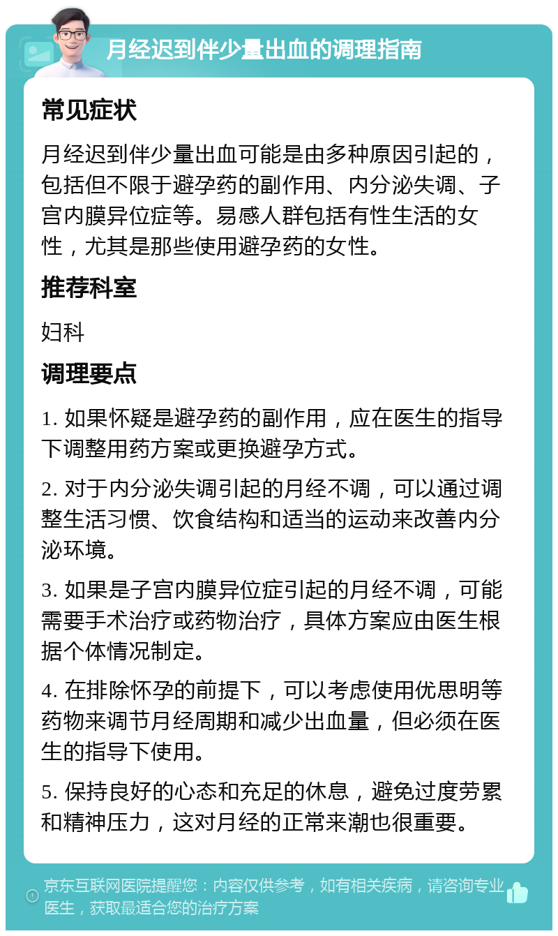 月经迟到伴少量出血的调理指南 常见症状 月经迟到伴少量出血可能是由多种原因引起的，包括但不限于避孕药的副作用、内分泌失调、子宫内膜异位症等。易感人群包括有性生活的女性，尤其是那些使用避孕药的女性。 推荐科室 妇科 调理要点 1. 如果怀疑是避孕药的副作用，应在医生的指导下调整用药方案或更换避孕方式。 2. 对于内分泌失调引起的月经不调，可以通过调整生活习惯、饮食结构和适当的运动来改善内分泌环境。 3. 如果是子宫内膜异位症引起的月经不调，可能需要手术治疗或药物治疗，具体方案应由医生根据个体情况制定。 4. 在排除怀孕的前提下，可以考虑使用优思明等药物来调节月经周期和减少出血量，但必须在医生的指导下使用。 5. 保持良好的心态和充足的休息，避免过度劳累和精神压力，这对月经的正常来潮也很重要。