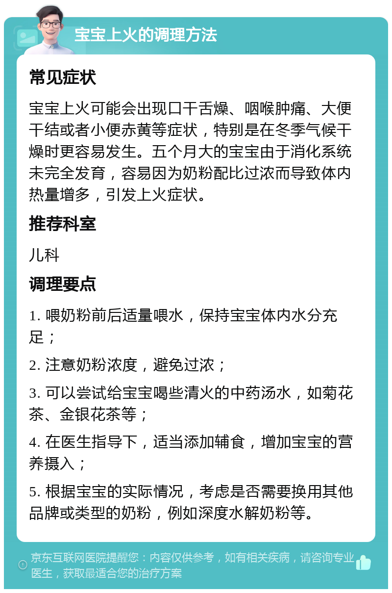 宝宝上火的调理方法 常见症状 宝宝上火可能会出现口干舌燥、咽喉肿痛、大便干结或者小便赤黄等症状，特别是在冬季气候干燥时更容易发生。五个月大的宝宝由于消化系统未完全发育，容易因为奶粉配比过浓而导致体内热量增多，引发上火症状。 推荐科室 儿科 调理要点 1. 喂奶粉前后适量喂水，保持宝宝体内水分充足； 2. 注意奶粉浓度，避免过浓； 3. 可以尝试给宝宝喝些清火的中药汤水，如菊花茶、金银花茶等； 4. 在医生指导下，适当添加辅食，增加宝宝的营养摄入； 5. 根据宝宝的实际情况，考虑是否需要换用其他品牌或类型的奶粉，例如深度水解奶粉等。