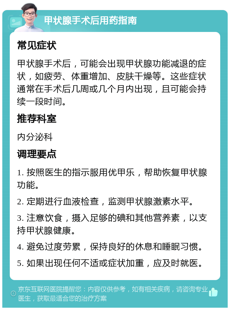 甲状腺手术后用药指南 常见症状 甲状腺手术后，可能会出现甲状腺功能减退的症状，如疲劳、体重增加、皮肤干燥等。这些症状通常在手术后几周或几个月内出现，且可能会持续一段时间。 推荐科室 内分泌科 调理要点 1. 按照医生的指示服用优甲乐，帮助恢复甲状腺功能。 2. 定期进行血液检查，监测甲状腺激素水平。 3. 注意饮食，摄入足够的碘和其他营养素，以支持甲状腺健康。 4. 避免过度劳累，保持良好的休息和睡眠习惯。 5. 如果出现任何不适或症状加重，应及时就医。