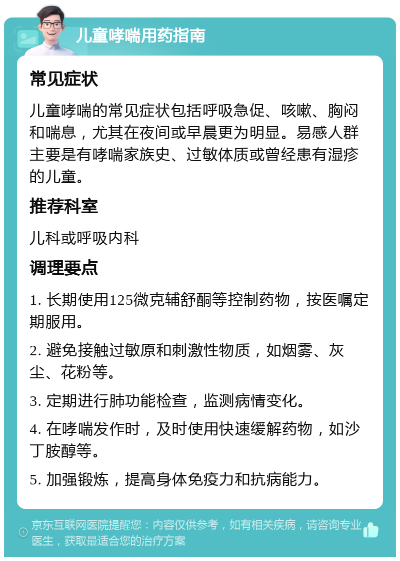 儿童哮喘用药指南 常见症状 儿童哮喘的常见症状包括呼吸急促、咳嗽、胸闷和喘息，尤其在夜间或早晨更为明显。易感人群主要是有哮喘家族史、过敏体质或曾经患有湿疹的儿童。 推荐科室 儿科或呼吸内科 调理要点 1. 长期使用125微克辅舒酮等控制药物，按医嘱定期服用。 2. 避免接触过敏原和刺激性物质，如烟雾、灰尘、花粉等。 3. 定期进行肺功能检查，监测病情变化。 4. 在哮喘发作时，及时使用快速缓解药物，如沙丁胺醇等。 5. 加强锻炼，提高身体免疫力和抗病能力。