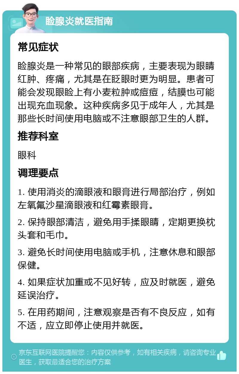 睑腺炎就医指南 常见症状 睑腺炎是一种常见的眼部疾病，主要表现为眼睛红肿、疼痛，尤其是在眨眼时更为明显。患者可能会发现眼睑上有小麦粒肿或痘痘，结膜也可能出现充血现象。这种疾病多见于成年人，尤其是那些长时间使用电脑或不注意眼部卫生的人群。 推荐科室 眼科 调理要点 1. 使用消炎的滴眼液和眼膏进行局部治疗，例如左氧氟沙星滴眼液和红霉素眼膏。 2. 保持眼部清洁，避免用手揉眼睛，定期更换枕头套和毛巾。 3. 避免长时间使用电脑或手机，注意休息和眼部保健。 4. 如果症状加重或不见好转，应及时就医，避免延误治疗。 5. 在用药期间，注意观察是否有不良反应，如有不适，应立即停止使用并就医。