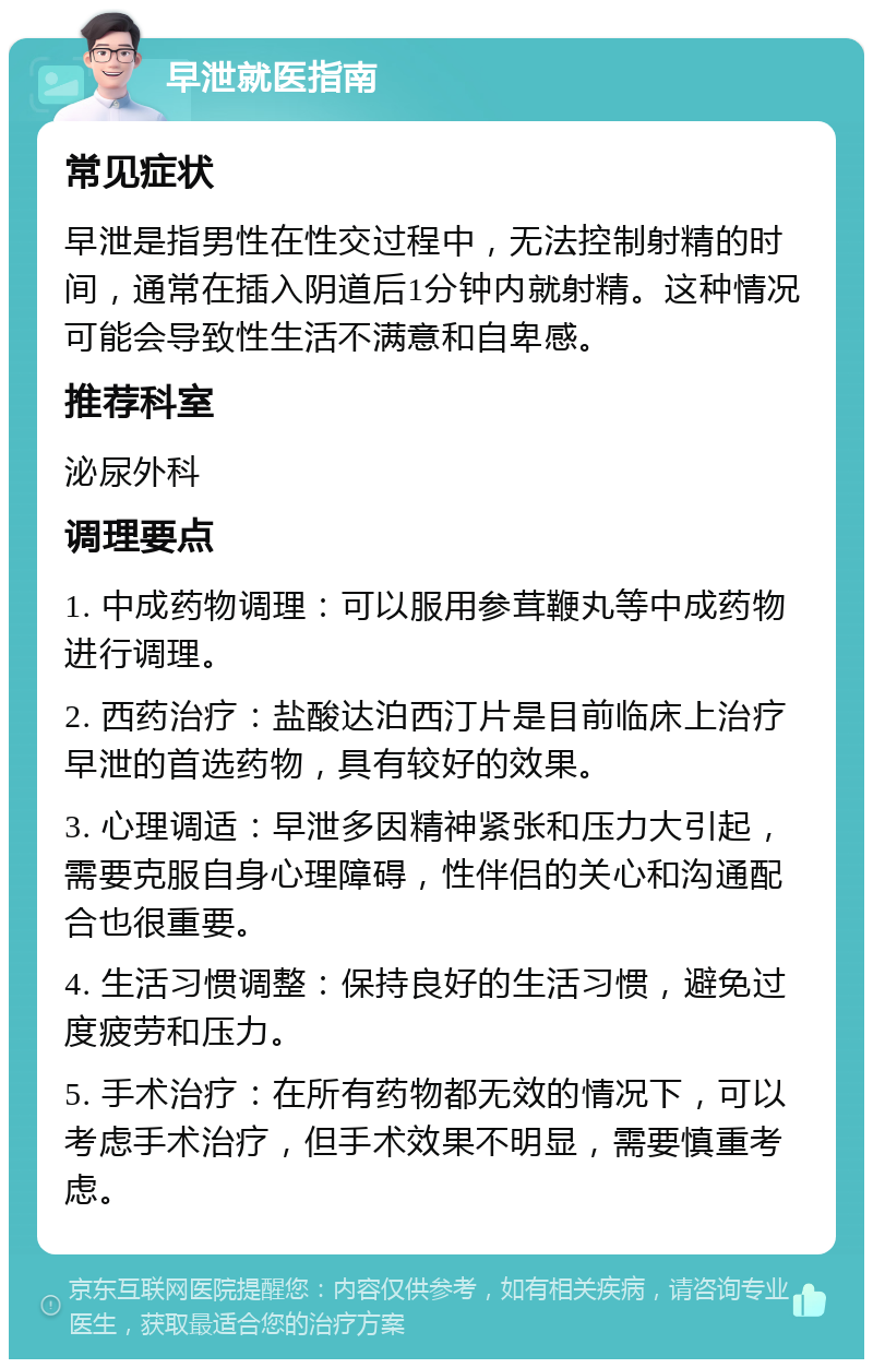 早泄就医指南 常见症状 早泄是指男性在性交过程中，无法控制射精的时间，通常在插入阴道后1分钟内就射精。这种情况可能会导致性生活不满意和自卑感。 推荐科室 泌尿外科 调理要点 1. 中成药物调理：可以服用参茸鞭丸等中成药物进行调理。 2. 西药治疗：盐酸达泊西汀片是目前临床上治疗早泄的首选药物，具有较好的效果。 3. 心理调适：早泄多因精神紧张和压力大引起，需要克服自身心理障碍，性伴侣的关心和沟通配合也很重要。 4. 生活习惯调整：保持良好的生活习惯，避免过度疲劳和压力。 5. 手术治疗：在所有药物都无效的情况下，可以考虑手术治疗，但手术效果不明显，需要慎重考虑。