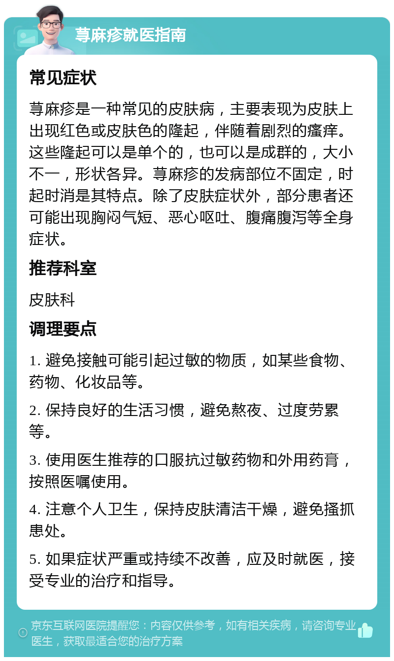 荨麻疹就医指南 常见症状 荨麻疹是一种常见的皮肤病，主要表现为皮肤上出现红色或皮肤色的隆起，伴随着剧烈的瘙痒。这些隆起可以是单个的，也可以是成群的，大小不一，形状各异。荨麻疹的发病部位不固定，时起时消是其特点。除了皮肤症状外，部分患者还可能出现胸闷气短、恶心呕吐、腹痛腹泻等全身症状。 推荐科室 皮肤科 调理要点 1. 避免接触可能引起过敏的物质，如某些食物、药物、化妆品等。 2. 保持良好的生活习惯，避免熬夜、过度劳累等。 3. 使用医生推荐的口服抗过敏药物和外用药膏，按照医嘱使用。 4. 注意个人卫生，保持皮肤清洁干燥，避免搔抓患处。 5. 如果症状严重或持续不改善，应及时就医，接受专业的治疗和指导。