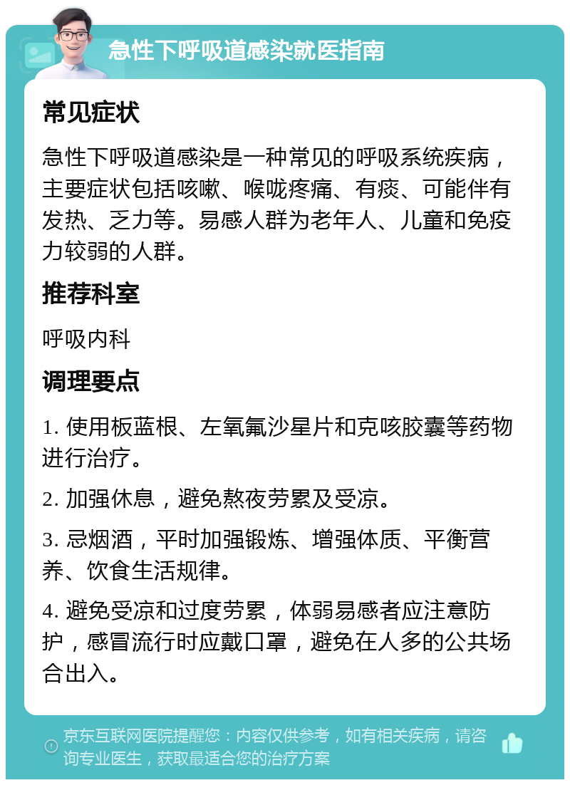 急性下呼吸道感染就医指南 常见症状 急性下呼吸道感染是一种常见的呼吸系统疾病，主要症状包括咳嗽、喉咙疼痛、有痰、可能伴有发热、乏力等。易感人群为老年人、儿童和免疫力较弱的人群。 推荐科室 呼吸内科 调理要点 1. 使用板蓝根、左氧氟沙星片和克咳胶囊等药物进行治疗。 2. 加强休息，避免熬夜劳累及受凉。 3. 忌烟酒，平时加强锻炼、增强体质、平衡营养、饮食生活规律。 4. 避免受凉和过度劳累，体弱易感者应注意防护，感冒流行时应戴口罩，避免在人多的公共场合出入。