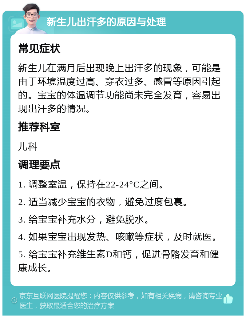 新生儿出汗多的原因与处理 常见症状 新生儿在满月后出现晚上出汗多的现象，可能是由于环境温度过高、穿衣过多、感冒等原因引起的。宝宝的体温调节功能尚未完全发育，容易出现出汗多的情况。 推荐科室 儿科 调理要点 1. 调整室温，保持在22-24°C之间。 2. 适当减少宝宝的衣物，避免过度包裹。 3. 给宝宝补充水分，避免脱水。 4. 如果宝宝出现发热、咳嗽等症状，及时就医。 5. 给宝宝补充维生素D和钙，促进骨骼发育和健康成长。